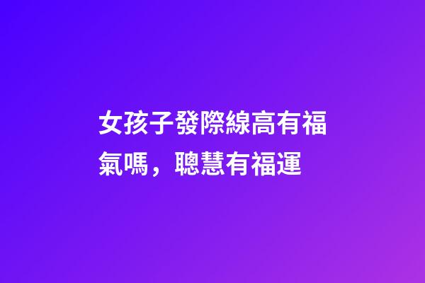 女孩子發際線高有福氣嗎，聰慧有福運