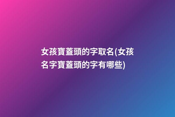 女孩寶蓋頭的字取名(女孩名字寶蓋頭的字有哪些)