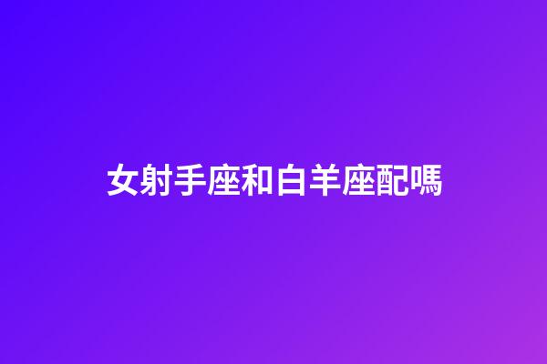 女射手座和白羊座配嗎-第1張-星座運(yùn)勢-玄機(jī)派