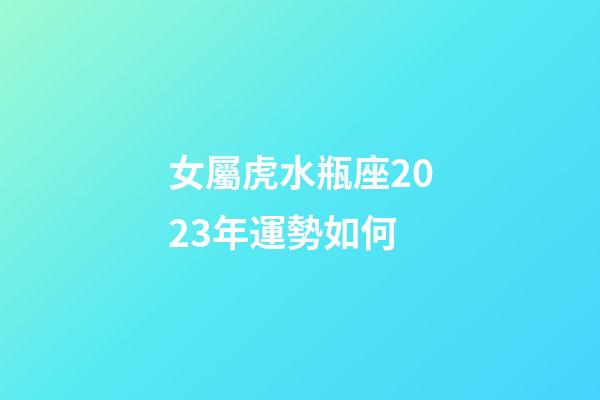 女屬虎水瓶座2023年運勢如何-第1張-星座運勢-玄機派