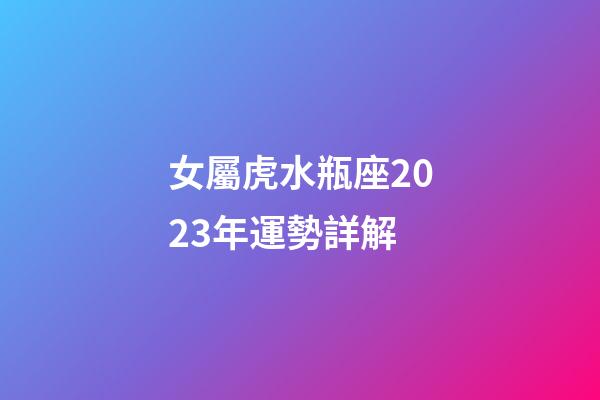女屬虎水瓶座2023年運勢詳解-第1張-星座運勢-玄機派
