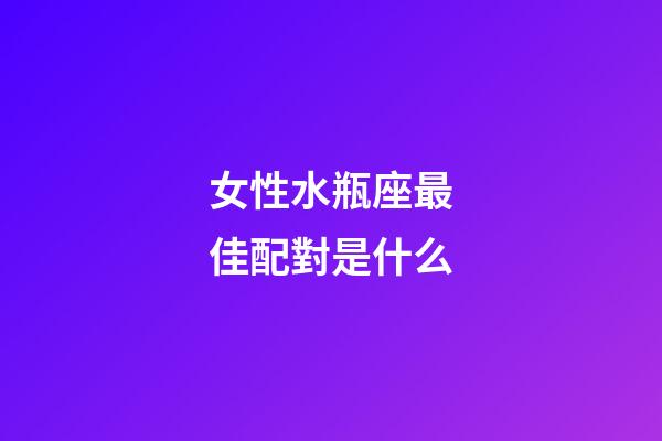 女性水瓶座最佳配對是什么-第1張-星座運勢-玄機派