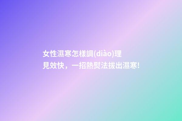 女性濕寒怎樣調(diào)理見效快，一招熱熨法拔出濕寒!-第1張-觀點-玄機派