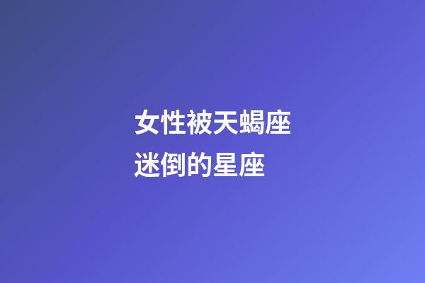 女性被天蝎座迷倒的星座-第1張-星座運勢-玄機派