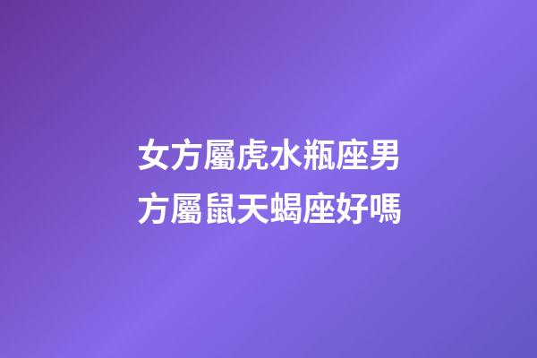 女方屬虎水瓶座男方屬鼠天蝎座好嗎
