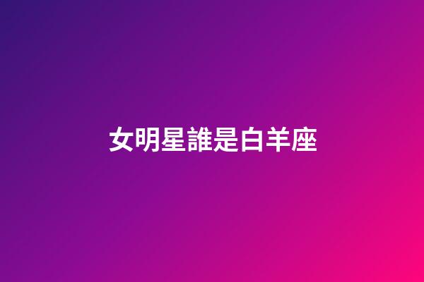 女明星誰是白羊座-第1張-星座運勢-玄機派