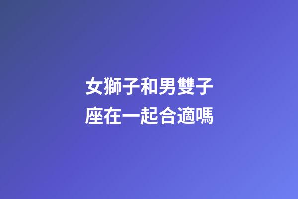 女獅子和男雙子座在一起合適嗎-第1張-星座運勢-玄機派