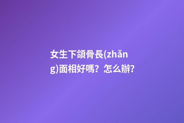 女生下頜骨長(zhǎng)面相好嗎？怎么辦？