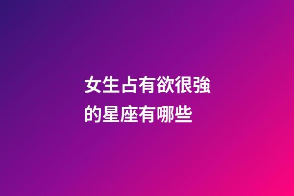 女生占有欲很強的星座有哪些-第1張-星座運勢-玄機派