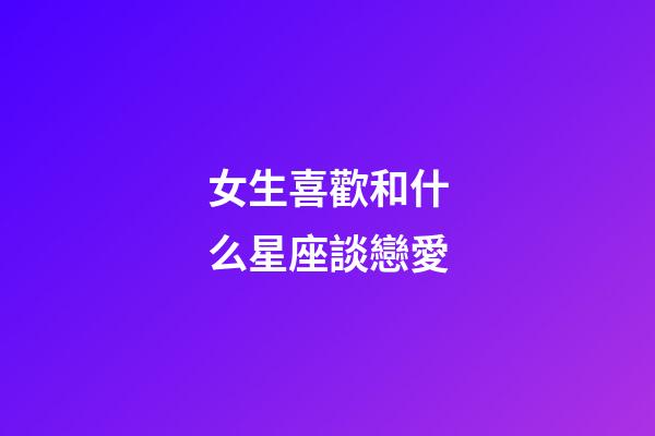 女生喜歡和什么星座談戀愛-第1張-星座運勢-玄機派