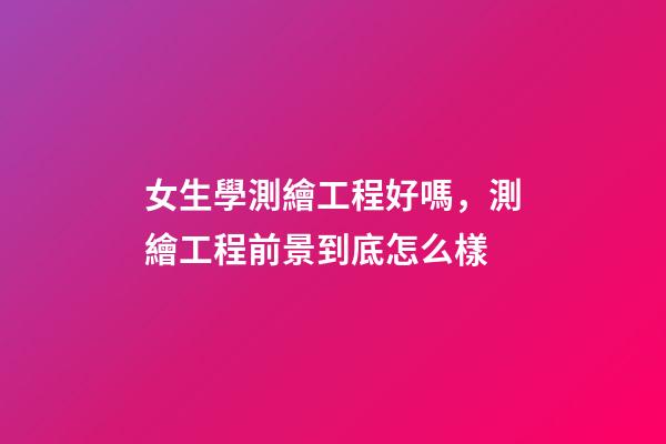 女生學測繪工程好嗎，測繪工程前景到底怎么樣-第1張-觀點-玄機派
