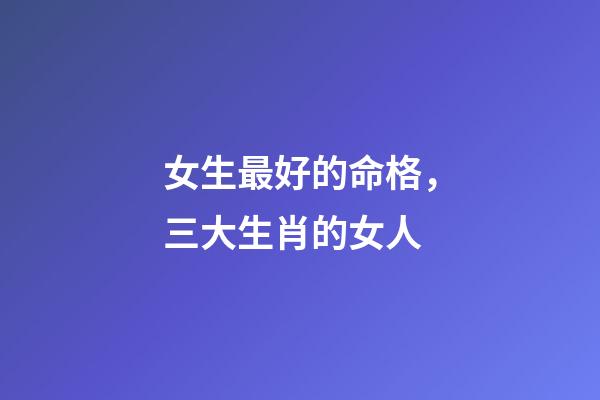 女生最好的命格，三大生肖的女人-第1張-觀點-玄機派