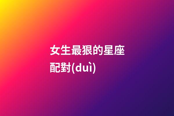 女生最狠的星座配對(duì)-第1張-星座運(yùn)勢(shì)-玄機(jī)派