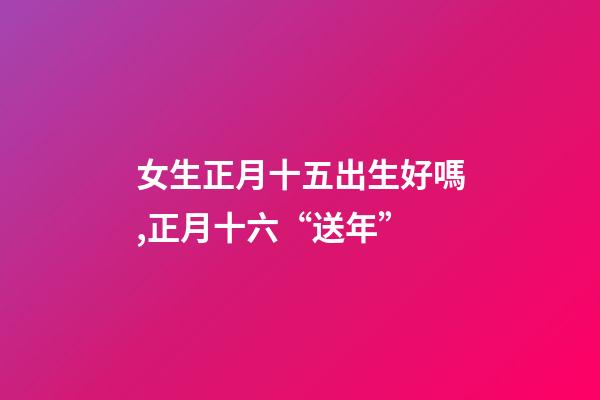 女生正月十五出生好嗎,正月十六“送年”-第1張-觀點(diǎn)-玄機(jī)派