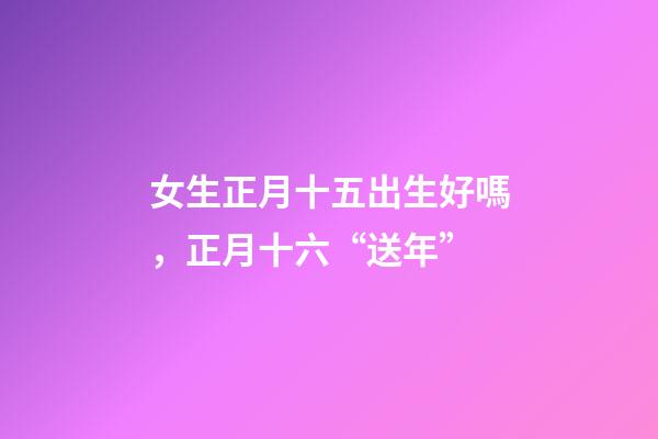 女生正月十五出生好嗎，正月十六“送年”-第1張-觀點(diǎn)-玄機(jī)派