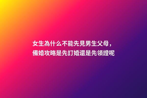 女生為什么不能先見男生父母，備婚攻略是先訂婚還是先領證呢