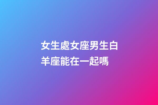 女生處女座男生白羊座能在一起嗎-第1張-星座運勢-玄機派