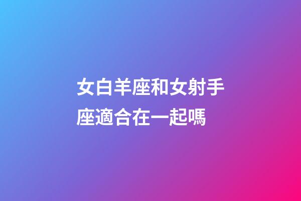 女白羊座和女射手座適合在一起嗎-第1張-星座運勢-玄機派