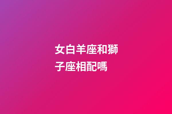 女白羊座和獅子座相配嗎-第1張-星座運勢-玄機派