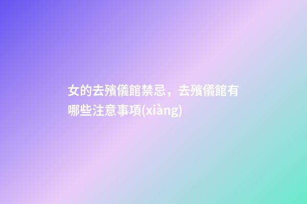 女的去殯儀館禁忌，去殯儀館有哪些注意事項(xiàng)