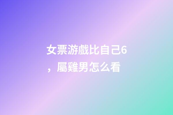 女票游戲比自己6，屬雞男怎么看