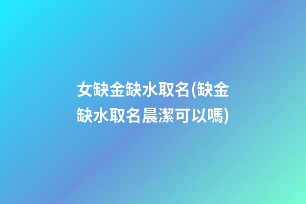 女缺金缺水取名(缺金缺水取名晨潔可以嗎)