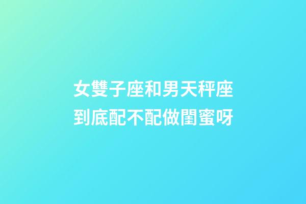 女雙子座和男天秤座到底配不配做閨蜜呀-第1張-星座運勢-玄機派