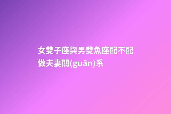 女雙子座與男雙魚座配不配做夫妻關(guān)系-第1張-星座運(yùn)勢(shì)-玄機(jī)派