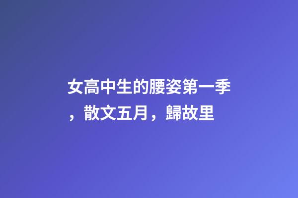女高中生的腰姿第一季，散文五月，歸故里-第1張-觀點-玄機派