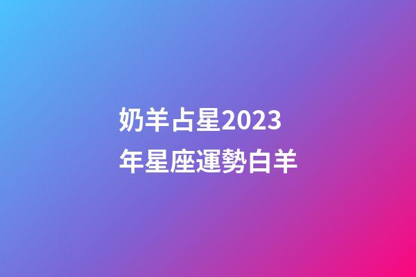 奶羊占星2023年星座運勢白羊-第1張-星座運勢-玄機派