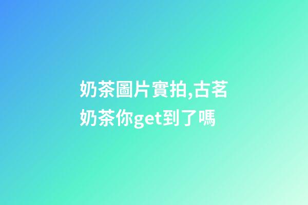 奶茶圖片實拍,古茗奶茶你get到了嗎-第1張-觀點-玄機派