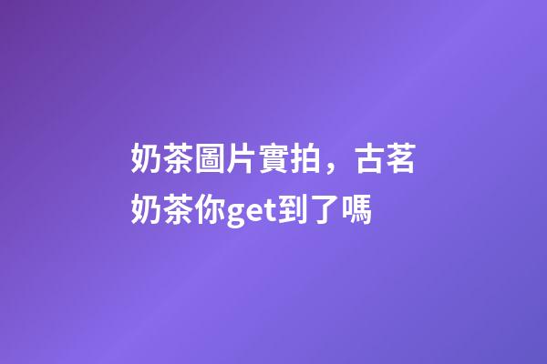 奶茶圖片實拍，古茗奶茶你get到了嗎-第1張-觀點-玄機派