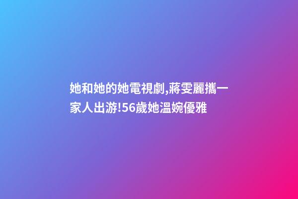 她和她的她電視劇,蔣雯麗攜一家人出游!56歲她溫婉優雅-第1張-觀點-玄機派