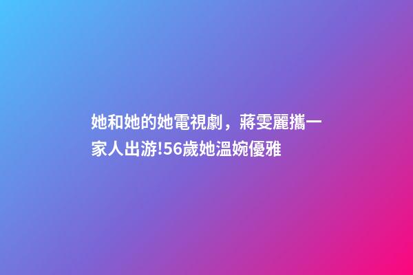 她和她的她電視劇，蔣雯麗攜一家人出游!56歲她溫婉優雅-第1張-觀點-玄機派