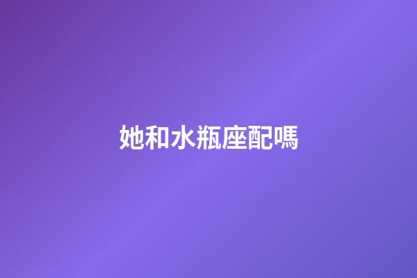 她和水瓶座配嗎-第1張-星座運(yùn)勢-玄機(jī)派