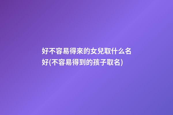 好不容易得來的女兒取什么名好(不容易得到的孩子取名)
