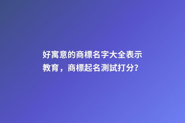 好寓意的商標名字大全表示教育，商標起名測試打分？