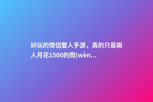 好玩的情侶雙人手游，真的只是兩人月花1500的問(wèn)題嗎-第1張-觀點(diǎn)-玄機(jī)派