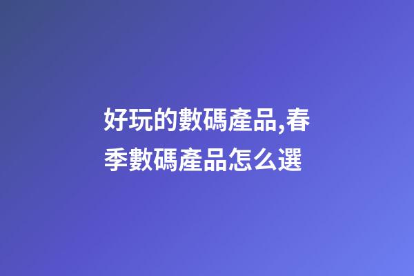 好玩的數碼產品,春季數碼產品怎么選-第1張-觀點-玄機派