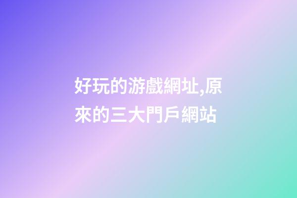 好玩的游戲網址,原來的三大門戶網站-第1張-觀點-玄機派