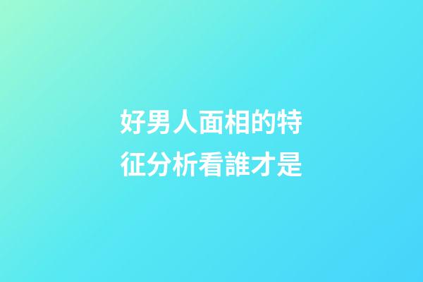 好男人面相的特征分析看誰才是