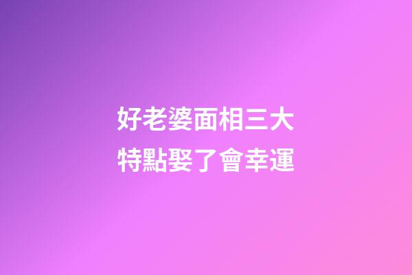 好老婆面相三大特點娶了會幸運