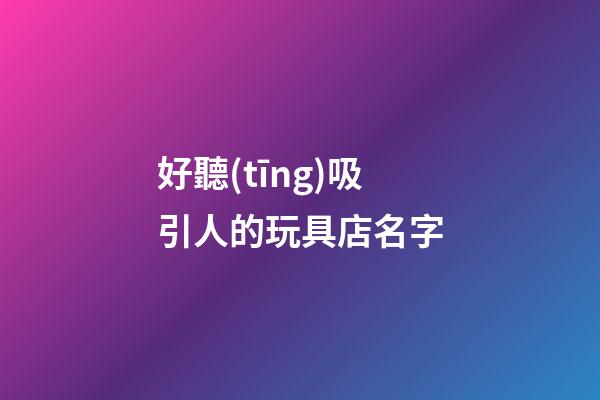 好聽(tīng)吸引人的玩具店名字
