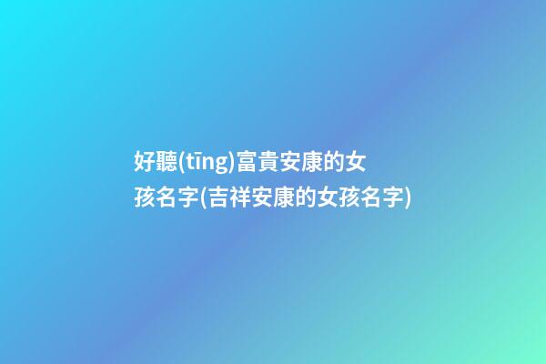 好聽(tīng)富貴安康的女孩名字(吉祥安康的女孩名字)