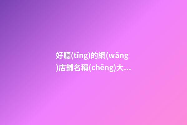 好聽(tīng)的網(wǎng)店鋪名稱(chēng)大全，網(wǎng)店取名有哪些好的方法