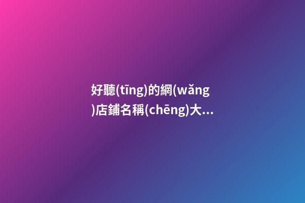 好聽(tīng)的網(wǎng)店鋪名稱(chēng)大全，網(wǎng)店名稱(chēng)最好的選取方案！