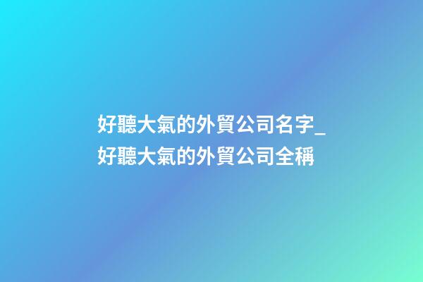 好聽大氣的外貿公司名字_好聽大氣的外貿公司全稱-第1張-公司起名-玄機派