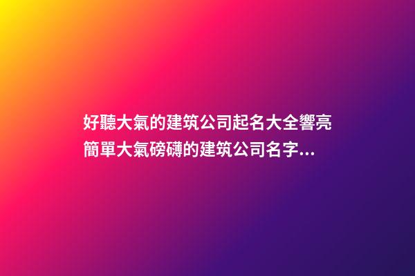 好聽大氣的建筑公司起名大全響亮簡單大氣磅礴的建筑公司名字大全