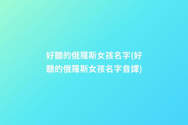 好聽的俄羅斯女孩名字(好聽的俄羅斯女孩名字音譯)