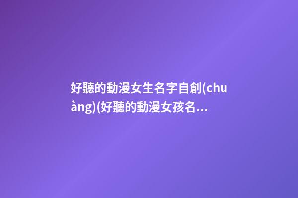 好聽的動漫女生名字自創(chuàng)(好聽的動漫女孩名字大全)